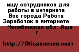 ищу сотрудников для работы в интернете - Все города Работа » Заработок в интернете   . Челябинская обл.,Аша г.